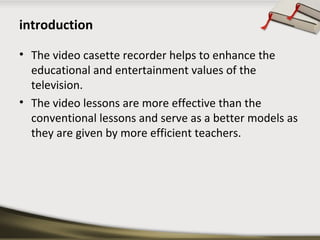 introduction 
• The video casette recorder helps to enhance the 
educational and entertainment values of the 
television. ...