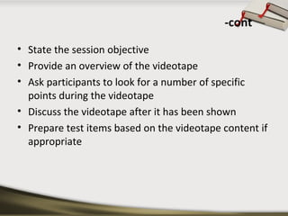 -cont 
• State the session objective 
• Provide an overview of the videotape 
• Ask participants to look for a number of specific 
points during the videotape 
• Discuss the videotape after it has been shown 
• Prepare test items based on the videotape content if 
appropriate 
 