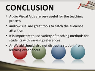 CONCLUSION 
• Audio Visual Aids are very useful for the teaching 
process 
• audio-visual are great tools to catch the audience 
attention 
• It is important to use variety of teaching methods for 
students with varying preferences 
• An AV aid should also not distract a student from 
learning experiences 
 