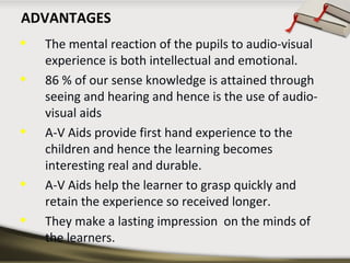 ADVANTAGES 
• The mental reaction of the pupils to audio-visual 
experience is both intellectual and emotional. 
• 86 % of our sense knowledge is attained through 
seeing and hearing and hence is the use of audio-visual 
aids 
• A-V Aids provide first hand experience to the 
children and hence the learning becomes 
interesting real and durable. 
• A-V Aids help the learner to grasp quickly and 
retain the experience so received longer. 
• They make a lasting impression on the minds of 
the learners. 
 