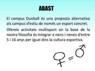 ABAST
El campus Duoball és una proposta alternativa
als campus d’estiu de només un esport concret.
Ofereix activitats multisport on la base de la
nostra filosofia és integrar a nens i nenes d’entre
5 i 16 anys per igual dins la cultura esportiva.
 