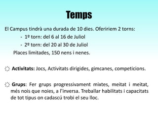 Temps
El Campus tindrà una durada de 10 dies. Ofeririem 2 torns:
- 1º torn: del 6 al 16 de Juliol
- 2º torn: del 20 al 30 de Juliol
Places limitades, 150 nens i nenes.
҉ Activitats: Jocs, Activitats dirigides, gimcanes, competicions.
҉ Grups: Fer grups progressivament mixtes, meitat i meitat,
més nois que noies, a l’inversa. Treballar habilitats i capacitats
de tot tipus on cadascú trobi el seu lloc.
 