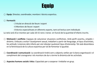 Equip
҉ Equip: Director, coordinador, monitors i tècnics esportius.
҉ Formació:
- 2 titulat en direcció de lleure i esport
- 6 Monitors de lleure i esport
- 8 tècnics especialitzats en diferents esports, tant col·lectius com individuals
La ratio serà d’un monitor per cada 10-15 nens i nenes en funció de la quantitat d’infants inscrits.
҉ Motivació i conflicte: Capaços de solucionar situacions conflictives. Amb perfil assertiu, empàtic i
dinàmic. Enfocats a evitar l'assetjament sexual, treballant a partir de llenguatge, el tipus d’activitats,
les actituds i creences dels infants per així rebutjar qualsevol tipus d’estereotip. Tot això desemboca
en la feminització de la cultura esportiva per tal de fomentar la igualtat.
҉ Coordinació i comunicació: La coordinació tindrà com a objectiu vetllar per la bona organització i el
compliment del cronograma i els monitors de dur a terme la dinàmica de les activitats.
҉ Aspectes humans socials i ètics: Capacitats per a cooperar i treballar en grup.
 