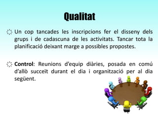 Qualitat
҉ Un cop tancades les inscripcions fer el disseny dels
grups i de cadascuna de les activitats. Tancar tota la
planificació deixant marge a possibles propostes.
҉ Control: Reunions d’equip diàries, posada en comú
d’allò succeït durant el dia i organització per al dia
següent.
 