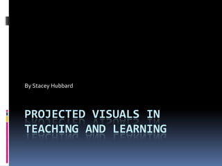 Projected Visuals in Teaching and Learning By Stacey Hubbard 