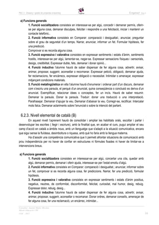 PAC 3 - Disseny i gestió de projectes e-learning                                                E-nganxa’t   Grup 5



 a) Funcions generals
       1. Funció socialitzadora consisteix en interessar-se per algú, concedir i demanar permís, oferir-
       se per alguna cosa, demanar disculpes, felicitar i respondre a una felicitació, iniciar i mantenir un
       contacte telefònic..
       2. Funció informativa consisteix en Comparar: comparació i desigualtat.; anunciar, preguntar
       sobre el grau de seguretat d’un temps. Narrar, anunciar, informar un fet. Formular hipòtesis, fer
       una predicció.
       Comprovar si es recorda alguna cosa.
       3. Funció expressiva i valorativa consisteix en expressar sentiments i estats d’ànim, sentiments
       hostils, interessar-se per algú, lamentar-se, negar-se. Expressar sensacions físiques i sensorials,
       desigs, credibilitat. Expressar dubte, fets, demanar i donar opinió...
       4. Funció inductiva l’alumne haurà de saber dispensar de fer alguna cosa, advertir, avisar,
       animar, proposar, suggerir, aconsellar o recomanar. Expressar petició, obligació, demanar ajuda,
       fer reclamacions, fer encàrrecs, expressar obligació o necessitat. Intimidar o amenaçar, expressar
       mitjançant condicions materials.
       5. Funció metalingüística en ella l’alumne haurà d’enumerar i ordenar part d’un discurs, demanar
       com s’escriu una paraula, el perquè d’un anunciat, quina conseqüència o conclusió es deriva d’un
       anunciat. Exemplificar, relacionar idees o conceptes, fer un incís. Haurà de saber resumir.
       Demanar la paraula. Donar la paraula. Traduir: donar una traducció o una interpretació.
       Parafrasejar. Demanar d’apujar la veu. Demanar d’abaixar la veu. Corregir-se, rectificar. Intercalar
       mots falca. Demanar aclariments sobre l’enunciat o sobre la intenció del parlant.


  6.2.3. Nivell elemental de català (B)
        En aquest nivell l’aprenent haurà de consolidar i ampliar les habilitats orals, escoltar i parlar i
desenvolupar les escrites ( llegir i escriure), amb la finalitat que, en acabar el curs, pugui ampliar el seu
camp d’acció en català a àmbits nous, amb un llenguatge que s'adapti a la situació comunicativa, encara
que sigui sense la fluïdesa, desimboltura o riquesa, amb què ho faria amb la llengua materna.
        Ha d’assolir una competència comunicativa que li permeti afrontar situacions de comunicació amb
prou independència per no haver de confiar en estructures ni fórmules fixades ni haver de limitar-se a
intervencions breus.

a) Funcions generals
       1. Funció socialitzadora consisteix en interessar-se per algú, concertar una cita, quedar amb
       algú, demanar permís, demanar i oferir ajuda, interessar-se per l’estat emotiu d’algú.
       2. Funció informativa consisteix en Comparar: comparació i desigualtat.; anunciar, informar sobre
       un fet, comprovar si es recorda alguna cosa, fer prediccions. Narrar, fer una predicció, formular
       hipòtesis.
       3. Funció expressiva i valorativa consisteix en expressar sentiments i estats d’ànim positius,
       negatius, neutres, de conformitat, disconformitat, felicitat, curiositat, mal humor, desig, rebuig.
       Expressar dolor, rebuig, desig...
       4. Funció inductiva l’alumne haurà de saber dispensar de fer alguna cosa, advertir, avisar,
       animar, proposar, suggerir, aconsellar o recomanar. Donar ordres, demanar consells, amenaçar de
       fer alguna cosa, fer una reclamació, un encàrrec, intimidar...

Consultor: Juanmi Muñoz Micolau
Màster Educació i TIC
UOC - 2012                                                                                                       10
 