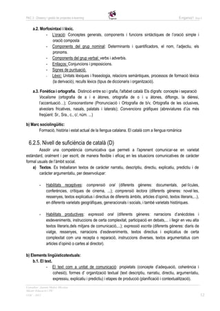 PAC 3 - Disseny i gestió de projectes e-learning                                                          E-nganxa’t   Grup 5



     a.2. Morfosintaxi i lèxic.
             - L’oració: Conceptes generals, components i funcions sintàctiques de l’oració simple i
                 oració composta
             - Components del grup nominal: Determinants i quantificadors, el nom, l’adjectiu, els
                 pronoms.
             - Components del grup verbal: verbs i adverbis.
             - Enllaços: Conjuncions i preposicions.
             - Signes de puntuació.
             -  Lèxic: Unitats lèxiques i fraseologia, relacions semàntiques, processos de formació lèxica
                 (la derivació), reculls lèxics (tipus de diccionaris i organització).

     a.3. Fonètica i ortografia. Distinció entre so i grafia, l'alfabet català. Els dígrafs: concepte i separació
         Vocalisme (ortografia de a i e àtones, ortografia de o i u àtones, diftongs, la dièresi,
         l’accentuació…); Consonantisme (Pronunciació i Ortografia de b/v, Ortografia de les oclusives,
         alveolars fricatives, nasals, palatals i laterals); Convencions gràfiques (abreviatures d’ús més
         freqüent: Sr., Sra., c., c/, núm. ...)

b) Marc sociolingüític:
       Formació, història i estat actual de la llengua catalana. El català com a llengua romànica

  6.2.5. Nivell de suficiència de català (D)
        Assolir una competència comunicativa que permeti a l'aprenent comunicar-se en varietat
estàndard, oralment i per escrit, de manera flexible i eficaç en les situacions comunicatives de caràcter
formal usuals de l’àmbit social.
    a) Textos. Es treballaran textos de caràcter narratiu, descriptiu, directiu, explicatiu, predictiu i de
        caràcter argumentatiu, per desenvolupar:

           -    Habilitats receptives: comprensió oral (diferents gèneres: documentals, pel·lícules,
                conferències, crítiques de cinema, ...); comprensió lectora (diferents gèneres: novel·les,
                ressenyes, textos explicatius i directius de diferents àmbits, articles d’opinió, textos literaris,...),
                en diferents varietats geogràfiques, generacionals i socials, i també varietats històriques.

           -    Habilitats productives: expressió oral (diferents gèneres: narracions d’anècdotes i
                esdeveniments, instruccions de certa complexitat, participació en debats,... i llegir en veu alta
                textos literaris,dels mitjans de comunicació,...); expressió escrita (diferents gèneres: diaris de
                viatge, ressenyes, narracions d’esdeveniments, textos directius i explicatius de certa
                complexitat com una recepta o reparació, instruccions diverses, textos argumentatius com
                articles d’opinió o cartes al director).

b) Elements lingüísticotextuals:
    b.1. El text.
             - El text com a unitat de comunicació: propietats (concepte d’adequació, coherència i
                  cohesió), formes d’ organització textual (text descriptiu, narratiu, directiu, argumentatiu,
                  expressiu, explicatiu i predictiu) i etapes de producció (planificació i contextualització).
Consultor: Juanmi Muñoz Micolau
Màster Educació i TIC
UOC - 2012                                                                                                                 12
 