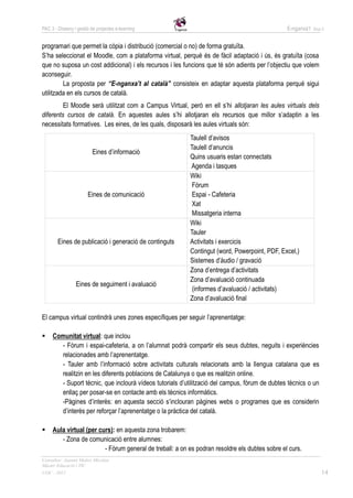 PAC 3 - Disseny i gestió de projectes e-learning                                                E-nganxa’t   Grup 5



programari que permet la còpia i distribució (comercial o no) de forma gratuïta.
S’ha seleccionat el Moodle, com a plataforma virtual, perquè és de fàcil adaptació i ús, és gratuïta (cosa
que no suposa un cost addicional) i els recursos i les funcions que té són adients per l’objectiu que volem
aconseguir.
         La proposta per “E-nganxa’t al català” consisteix en adaptar aquesta plataforma perquè sigui
utilitzada en els cursos de català.
         El Moodle serà utilitzat com a Campus Virtual, però en ell s’hi allotjaran les aules virtuals dels
diferents cursos de català. En aquestes aules s’hi allotjaran els recursos que millor s’adaptin a les
necessitats formatives. Les eines, de les quals, disposarà les aules virtuals són:
                                                          Taulell d’avisos
                                                          Taulell d’anuncis
                          Eines d’informació
                                                          Quins usuaris estan connectats
                                                          Agenda i tasques
                                                          Wiki
                                                           Fòrum
                       Eines de comunicació                Espai - Cafeteria
                                                           Xat
                                                           Missatgeria interna
                                                          Wiki
                                                          Tauler
        Eines de publicació i generació de continguts     Activitats i exercicis
                                                          Contingut (word, Powerpoint, PDF, Excel,)
                                                          Sistemes d’àudio / gravació
                                                          Zona d’entrega d’activitats
                                                          Zona d’avaluació continuada
                 Eines de seguiment i avaluació
                                                           (informes d’avaluació / activitats)
                                                          Zona d’avaluació final

El campus virtual contindrà unes zones específiques per seguir l’aprenentatge:

    Comunitat virtual: que inclou
       - Fòrum i espai-cafeteria, a on l’alumnat podrà compartir els seus dubtes, neguits i experiències
       relacionades amb l’aprenentatge.
       - Tauler amb l’informació sobre activitats culturals relacionats amb la llengua catalana que es
       realitzin en les diferents poblacions de Catalunya o que es realitzin online.
       - Suport tècnic, que inclourà vídeos tutorials d’utilització del campus, fòrum de dubtes tècnics o un
       enllaç per posar-se en contacte amb els tècnics informàtics.
       -Pàgines d’interès: en aquesta secció s’inclouran pàgines webs o programes que es considerin
       d’interès per reforçar l’aprenentatge o la pràctica del català.

    Aula virtual (per curs): en aquesta zona trobarem:
        - Zona de comunicació entre alumnes:
                         - Fòrum general de treball: a on es podran resoldre els dubtes sobre el curs.
Consultor: Juanmi Muñoz Micolau
Màster Educació i TIC
UOC - 2012                                                                                                       14
 
