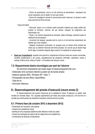 PAC 3 - Disseny i gestió de projectes e-learning                                                     E-nganxa’t   Grup 5



                                - Fòrum de presentació: zona a on els alumnes es presentaran i exposaran les
                                seves inquietuds vers el català i el curs que inicien.
                                - Servei de missatgeria: permet la comunicació entre l’alumnat i el docent o entre
                                propi alumnat de forma privada.

          - Espai de treball:
                           - Recursos: espai a on el docent podrà compartir material que cregui adient per
                           ampliar la formació, informar del pla docent, enllaços de programes per
                           descarregar, etc..
                           - Tauler: a on docent presentarà les activitats, dates d’entrega, orientació sobre la
                           realització de les tasques.
                           - Lliurament de tasques: aquesta serà la zona a on els alumnes presentaran els
                           treballs que s’han realitzat.
                           - Registre d’avaluació continuada: en aquesta zona el docent anirà anotant les
                           notes que va obtenint l’alumnat (de forma privada) i en cas de que el docent hagi
                           de fer algun comentari respecte algun exercici ho realitzarà en aquest espai.

    Espai per l’organització: aquesta zona permet a l’organització informar sobre els usuaris connectats,
     novetats acadèmiques o de cursos, actualitzacions del programa informàtic, calendaris, avisos o
     noticies d’última hora, enllaç al Twitter i al Facebook del campus virtual....

7.2. Requeriments bàsics tecnològics per part de l’alumne
        Els alumnes necessitaran per poder seguir el desenvolupament del curs:
- Ordenador amb connexió internet (a poder ser de banda ampla)
- Sistema operatiu MAC, Windows XP / Vista / 7
- Processador de text (Word, OpenOffice)
- Tarja de só
- Auriculars /altaveus

8.- Desenvolupament del procés d’execució (veure annex 2)
         El desenvolupament del procés d’execució de la plataforma virtual “E-nganxa’t al català” està
dividida en diverses fases. Tot i aquesta segmentació per fases del procés d’execució, s’ha de tenir en
compte que contínuament es realitzarà l’avaluació continua de tot el procés.

8.1. Primera fase (de octubre 2012 a desembre 2012)
- Presentació de l’empresa i del projecte
- Creació de la plataforma virtual
- Distribució dins d’aquesta plataforma dels diferents nivells de català
- Creació de continguts de cada nivell de català (fora de la plataforma)
- Contractació de docents col·laboradors


Consultor: Juanmi Muñoz Micolau
Màster Educació i TIC
UOC - 2012                                                                                                            15
 