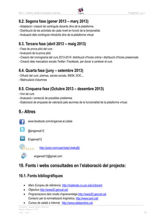 PAC 3 - Disseny i gestió de projectes e-learning                                                   E-nganxa’t   Grup 5



8.2. Segona fase (gener 2013 – març 2013)
- Adaptació i creació de continguts docents dins de la plataforma.
- Distribució de les activitats de cada nivell en funció de la temporalitat.
- Avaluació dels continguts introduïts dins de la plataforma virtual

8.3. Tercera fase (abril 2013 – maig 2013)
- Fase de prova pilot del curs
- Avaluació de la prova pilot.
- Creació del cronograma del curs 2013-2014: distribució d’hores online i distribució d’hores presencials
- Creació dels marcadors socials Twitter i Facebook, per donar a conèixer el curs

8.4. Quarta fase (juny – setembre 2013)
- Difusió del curs: premsa, xarxes socials, INEM, SOC,...
- Matriculació d’alumnes

8.5. Cinquena fase (Octubre 2013 – desembre 2013)
- Inici de curs
- Avaluació i correcció de possibles problemes
- Elaboració de enquesta de valoració pels alumnes de la funcionalitat de la plataforma virtual.


9.- Altres
          www.facebook.com/enganxat.al.catala


          @enganxat12

          Enganxat12

                        http://prezi.com/user/isdg1vbekq8j/

                 enganxat12@gmail.com


10. Fonts i webs consultades en l’elaboració del projecte:

10.1. Fonts bibliogràfiques

          Marc Europeu de referència, http://materials.cv.uoc.edu/cdocent
          Objectius http://www20.gencat.cat
          Programacions dels nivells d’aprenentatge,http://www20.gencat.cat
           Consorci per la normalització lingüística, http://www.cpnl.cat/
          Cursos de català a Internet, http://www.catalaonline.cat
Consultor: Juanmi Muñoz Micolau
Màster Educació i TIC
UOC - 2012                                                                                                          16
 
