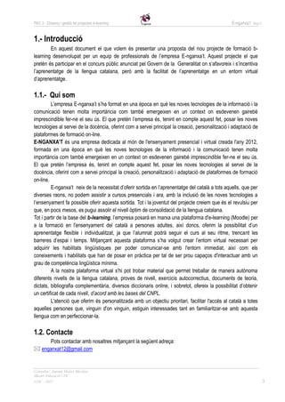 PAC 3 - Disseny i gestió de projectes e-learning                                                   E-nganxa’t   Grup 5




1.- Introducció
        En aquest document el que volem és presentar una proposta del nou projecte de formació b-
learning desenvolupat per un equip de professionals de l’empresa E-nganxa’t. Aquest projecte el que
pretén és participar en el concurs públic anunciat pel Govern de la Generalitat on s’afavoreix i s’incentiva
l’aprenentatge de la llengua catalana, però amb la facilitat de l’aprenentatge en un entorn virtual
d’aprenentatge.

1.1.- Qui som
         L’empresa E-nganxa’t s’ha format en una època en què les noves tecnologies de la informació i la
comunicació tenen molta importància com també emergeixen en un context on esdevenen gairebé
imprescindible fer-ne el seu ús. El que pretén l’empresa és, tenint en compte aquest fet, posar les noves
tecnologies al servei de la docència, oferint com a servei principal la creació, personalització i adaptació de
plataformes de formació on-line.
E-NGANXA’T és una empresa dedicada al món de l'ensenyament presencial i virtual creada l'any 2012,
formada en una època en què les noves tecnologies de la informació i la comunicació tenen molta
importància com també emergeixen en un context on esdevenen gairebé imprescindible fer-ne el seu ús.
El que pretén l’empresa és, tenint en compte aquest fet, posar les noves tecnologies al servei de la
docència, oferint com a servei principal la creació, personalització i adaptació de plataformes de formació
on-line.
         E-nganxa’t neix de la necessitat d’oferir sortida en l’aprenentatge del català a tots aquells, que per
diverses raons, no podem assistir a cursos presencials i ara, amb la inclusió de les noves tecnologies a
l’ensenyament fa possible oferir aquesta sortida. Tot i la joventut del projecte creiem que és el revulsiu per
que, en pocs mesos, es pugui assolir el nivell òptim de consolidació de la llengua catalana.
Tot i partir de la base del b-learning, l’empresa posarà en marxa una plataforma d'e-learning (Moodle) per
a la formació en l'ensenyament del català a persones adultes, així doncs, oferim la possibilitat d’un
aprenentatge flexible i individualitzat, ja que l’alumnat podrà seguir el curs al seu ritme, trencant les
barreres d’espai i temps. Mitjançant aquesta plataforma s’ha volgut crear l’entorn virtual necessari per
adquirir les habilitats lingüístiques per poder comunicar-se amb l'entorn immediat, així com els
coneixements i habilitats que han de posar en pràctica per tal de ser prou capaços d'interactuar amb un
grau de competència lingüística mínima.
         A la nostra plataforma virtual s'hi pot trobar material que permet treballar de manera autònoma
diferents nivells de la llengua catalana, proves de nivell, exercicis autocorrectius, documents de teoria,
dictats, bibliografia complementària, diversos diccionaris online, i sobretot, ofereix la possibilitat d’obtenir
un certificat de cada nivell, d’acord amb les bases del CNPL.
         L'atenció que oferim és personalitzada amb un objectiu prioritari, facilitar l'accés al català a totes
aquelles persones que, vinguin d'on vinguin, estiguin interessades tant en familiaritzar-se amb aquesta
llengua com en perfeccionar-la.

1.2. Contacte
      Pots contactar amb nosaltres mitjançant la següent adreça:
 enganxat12@gmail.com


Consultor: Juanmi Muñoz Micolau
Màster Educació i TIC
UOC - 2012                                                                                                               3
 