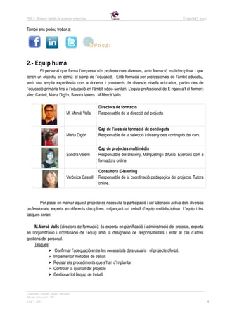 PAC 3 - Disseny i gestió de projectes e-learning                                                      E-nganxa’t   Grup 5



També ens podeu trobar a:




2.- Equip humà
        El personal que forma l’empresa són professionals diversos, amb formació multidisciplinar i que
tenen un objectiu en comú: el camp de l’educació. Està formada per professionals de l'àmbit educatiu,
amb una amplia experiència com a docents i provinents de diversos nivells educatius, partim des de
l’educació primària fins a l’educació en l’àmbit sòcio-sanitari. L’equip professional de E-nganxa’t el formen:
Vero Castell, Marta Digón, Sandra Valero i M.Mercè Valls.

                                                   Directora de formació
                                M. Mercè Valls     Responsable de la direcció del projecte


                                                   Cap de l’àrea de formació de continguts
                                Marta Digón        Responsable de la selecció i disseny dels continguts del curs.

                                                   Cap de projectes multimèdia
                                Sandra Valero      Responsable del Disseny, Màrqueting i difusió. Exerceix com a
                                                   formadora online

                                                   Consultora E-learning
                                Verònica Castell   Responsable de la coordinació pedagògica del projecte. Tutora
                                                   online.



        Per posar en marxar aquest projecte es necessita la participació i col·laboració activa dels diversos
professionals, experts en diferents disciplines, mitjançant un treball d’equip multidisciplinar. L’equip i les
tasques seran:

     M.Mercè Valls (directora de formació): és experta en planificació i administració del projecte, experta
en l’organització i coordinació de l’equip amb la designació de responsabilitats i estar al cas d’altres
gestions del personal.
     Tasques:
              Confirmar l’adequació entre les necessitats dels usuaris i el projecte ofertat.
              Implementar mètodes de treball
              Revisar els procediments que s’han d’implantar
              Controlar la qualitat del projecte
              Gestionar tot l’equip de treball.



Consultor: Juanmi Muñoz Micolau
Màster Educació i TIC
UOC - 2012                                                                                                                  4
 