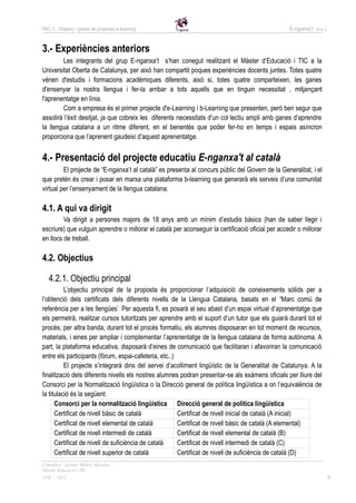 PAC 3 - Disseny i gestió de projectes e-learning                                                    E-nganxa’t   Grup 5




3.- Experiències anteriors
        Les integrants del grup E-nganxa’t s’han conegut realitzant el Màster d’Educació i TIC a la
Universitat Oberta de Catalunya, per això han compartit poques experiències docents juntes. Totes quatre
vénen d'estudis i formacions acadèmiques diferents, això si, totes quatre comparteixen, les ganes
d'ensenyar la nostra llengua i fer-la arribar a tots aquells que en tinguin necessitat , mitjançant
l'aprenentatge en línia.
        Com a empresa és el primer projecte d'e-Learning i b-Learning que presenten, però ben segur que
assolirà l’èxit desitjat, ja que cobreix les diferents necessitats d’un col·lectiu ampli amb ganes d’aprendre
la llengua catalana a un ritme diferent, en el benentès que poder fer-ho en temps i espais asíncron
proporciona que l’aprenent gaudeixi d’aquest aprenentatge.


4.- Presentació del projecte educatiu E-nganxa't al català
         El projecte de “E-nganxa’t al català” es presenta al concurs públic del Govern de la Generalitat, i el
que pretén és crear i posar en marxa una plataforma b-learning que generarà els serveis d’una comunitat
virtual per l’ensenyament de la llengua catalana.

4.1. A qui va dirigit
         Va dirigit a persones majors de 18 anys amb un mínim d’estudis bàsics (han de saber llegir i
escriure) que vulguin aprendre o millorar el català per aconseguir la certificació oficial per accedir o millorar
en llocs de treball.

4.2. Objectius

   4.2.1. Objectiu principal
          L’objectiu principal de la proposta és proporcionar l’adquisició de coneixements sòlids per a
l’obtenció dels certificats dels diferents nivells de la Llengua Catalana, basats en el “Marc comú de
referència per a les llengües”. Per aquesta fi, es posarà al seu abast d’un espai virtual d’aprenentatge que
els permetrà, realitzar cursos tutoritzats per aprendre amb el suport d’un tutor que els guiarà durant tot el
procés; per altra banda, durant tot el procés formatiu, els alumnes disposaran en tot moment de recursos,
materials, i eines per ampliar i complementar l’aprenentatge de la llengua catalana de forma autònoma. A
part, la plataforma educativa, disposarà d’eines de comunicació que facilitaran i afavoriran la comunicació
entre els participants (fòrum, espai-cafeteria, etc..)
          El projecte s’integrarà dins del servei d’acolliment lingüístic de la Generalitat de Catalunya. A la
finalització dels diferents nivells els nostres alumnes podran presentar-se als exàmens oficials per lliure del
Consorci per la Normalització lingüística o la Direcció general de política lingüística a on l’equivalència de
la titulació és la següent:
      Consorci per la normalització lingüística Direcció general de politica lingüística
      Certificat de nivell bàsic de català             Certificat de nivell inicial de català (A inicial)
      Certificat de nivell elemental de català         Certificat de nivell bàsic de català (A elemental)
      Certificat de nivell intermedi de català         Certificat de nivell elemental de català (B)
      Certificat de nivell de suficiència de català    Certificat de nivell intermedi de català (C)
      Certificat de nivell superior de català          Certificat de nivell de suficiència de català (D)
Consultor: Juanmi Muñoz Micolau
Màster Educació i TIC
UOC - 2012                                                                                                                6
 