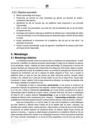 PAC 3 - Disseny i gestió de projectes e-learning                                                     E-nganxa’t   Grup 5



  4.2.2. Objectius secundaris
          Millorar l'aprenentatge de la llengua.
          Proporcionar als alumnes les eines necessàries per garantir una educació de qualitat i
           l’acompliment dels objectius.
          Aprofitament de tots els recursos que una plataforma virtual proporciona a una comunitat
           d'aprenentatge.
          Oferir un entorn web personalitzat i que resulti útil i amè als destinataris del curs per tal d’assolir
           els objectius del curs.
          Aconseguir que E-nganxa’t esdevingui la plataforma de referència per a l’aprenentatge del català,
           a més que esdevingui un punt de trobada perquè els destinataris puguin compartir els seus dubtes
           i/o anhels.
          Avaluar periòdicament el funcionament de la plataforma, des del punt de vista tècnic i de
           participació de l’alumnat
          Avaluar el procés d’aprenentatge, el grau de seguiment i d'aprofitament de cadascun dels nivells,
           amb l'ajuda del tutor responsable.


5.- Metodologia
5.1. Metodologia didàctica
         La metodologia emprada consta d’una primera fase on s’analitzaran les característiques i el perfil
de l’alumnat i s’establiran uns objectius per garantir l’aprenentatge. En segon lloc es realitzarà una selecció
de les tecnologies, mitjans i materials per assolir aquest aprenentatge. Es proporcionarà a l’alumnat els
recursos necessaris per l’adquisició dels coneixements de la llengua de forma escrita, llegida i/o parlada.
La feina es presentarà al tauler de la plataforma online i es fomentarà la participació de l’alumnat tant per
l’adquisició de coneixement, com per la resolució de dubtes mitjançant el fòrum. Com a novetat, la
plataforma oferirà un espai de caire més informal per poder intercanviar opinions, compartir articles
d’interès o bé, s’utilitzarà com a canal per formular dubtes, tal com fan en l’espai Fòrum. Aquest espai
l’anomenem la “espai - cafeteria”. Amb la classe presencial es reforçaran i es corregiran els aspectes orals
de la llengua, treballats en la plataforma on line.
         La metodologia es basa en l’aprenentatge constructivista, el qual promou la construcció de
coneixement mitjançant les experiències dels estudiants, realitzant tasques autèntiques, que són d’utilitat
en el món real; i també en l’enfocament connectivista, per al qual construir connexions és la base de
l'aprenentatge (adquirir habilitats per a buscar, avaluar i processar informació). Així doncs, la metodologia
de treball té com a objectiu potenciar l’autoaprenentatge, ja que es tracta d’una proposta flexible i
adaptada als diferents nivells, coneixements previs, interessos... i l’aprenentatge col·laboratiu, mitjançant
la plataforma es fomentarà aquesta interacció i connexió entre els alumnes i entre els alumnes i el docent.
         Cada curs correspondrà a un nivell de català. En cada nivell es treballarà en unitats didàctiques
que faran referència a diferents temes d’interès per tal de treballar totes les àrees i continguts. Les
activitats seran variades (vídeos i àudios explicatius, vídeos temàtics al voltant del qual es faran activitats
de pronúncia, de resoldre qüestions, de comprensió lectora, de redacció, debats virtuals síncrons per
practicar la conversa...) i aquests es desenvoluparan principalment en la plataforma Moodle en tots els
espais comentats anteriorment. A banda, al ser metodologia b-learning, hi haurà unes sessions presencials
de 4 hores mensuals concentrades en un sol dia de forma programada a inici del curs que servirà per
Consultor: Juanmi Muñoz Micolau
Màster Educació i TIC
UOC - 2012                                                                                                                 7
 