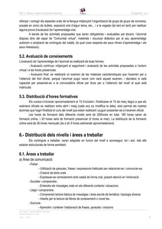 PAC 3 - Disseny i gestió de projectes e-learning                                                     E-nganxa’t   Grup 5



reforçar i corregir els aspectes orals de la llengua mitjançant l’organització de grups de grups de conversa,
posada en comú de dubtes, exposició oral d’algun tema, etc... i a la vegada (de tant en tant) per realitzar
alguna prova d’avaluació de l’aprenentatge oral.
         A banda de les activitats proposades que seran obligatòries i avaluables pel docent, l’alumnat
disposa dins del espai de “Comunitat virtual”, materials i recursos didàctics per al seu aprenentatge
autònom o ampliació de continguts del català, (la qual cosa respecta els seus ritmes d’aprenentatge i els
seus interessos).

5.2. Avaluació de coneixements
L’avaluació de l’aprenentatge de l’alumnat es realitzarà de dues formes:
          - Avaluació contínua: mitjançant el seguiment i avaluació de les activitats proposades a l’entorn
virtual i a les hores presencials.
          - Avaluació final: es realitzarà un examen de les mateixes característiques que l’examen per a
l’obtenció del títol oficial, perquè l’alumnat pugui veure com serà aquest examen, i decideixi si està
capacitat per presentar-se a la convocatòria oficial per lliure per a l’obtenció del nivell al qual està
matriculat.

5.3. Distribució d’hores formatives
        Els cursos s’iniciaran aproximadament el 15 d’octubre i finalitzaran el 15 de març degut a que els
exàmens oficials es realitzen entre abril i maig (cada any es modifica la data), això permet als nostres
alumnes que hagin finalitzat el curs del nivell que estan realitzant i puguin presentar-se a l’examen oficial.
        Les hores de formació dels diferents nivells serà de 200hores en total, 180 hores seran de
formació online, i 20 hores serà de formació presencial (4 hores al mes). La distribució de la formació
online serà de 36 hores mensuals (és a dir 9 hores setmanals aproximadament).


6.- Distribució dels nivells i àrees a treballar
        Els continguts a treballar, seran adaptats en funció del nivell a aconseguir, tot i així, tots ells
estaran estructurats de forma semblant.

6.1. Àrees a treballar
a) Àrea de comunicació:
          - Parlar:
                    - Utilització de paraules, frases i expressions habituals per relacionar-se i comunicar-se.
                    - Creació de texts orals
                    - Expressar-se correctament amb català de forma oral, posant atenció en l’entonació
          - Escoltar i comprendre:
                    - Entendre els missatges orals en els diferents contexts i situacions.
          - Llegir i comprendre:
                    - Comprensió lectora bàsica de missatges i texts escrits de temàtica i tipologia diversa
                    - Interès per la lectura de llibres de coneixement o novel·les.
          - Escriure:
                    - Aprendre i conèixer l’elaboració de frases, paraules i oracions
Consultor: Juanmi Muñoz Micolau
Màster Educació i TIC
UOC - 2012                                                                                                                 8
 