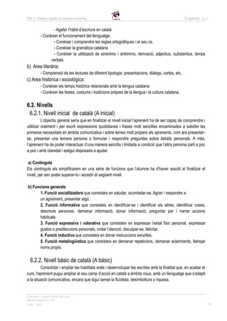 PAC 3 - Disseny i gestió de projectes e-learning                                                      E-nganxa’t   Grup 5



                  - Agafar l’hàbit d’escriure en català
          - Conèixer el funcionament del llenguatge:
                  - Conèixer i comprendre les regles ortogràfiques i el seu ús.
                  - Conèixer la gramàtica catalana
                  - Conèixer la utilització de sinònims / antònims, derivació, adjectius, substantius, temps
                verbals
b) Area literària:
          - Comprensió de les lectures de diferent tipologia: presentacions, diàlegs, cartes, etc..
c) Area històrica i sociològica:
          - Conèixer els temps històrics relacionats amb la llengua catalana
          - Conèixer les festes, costums i tradicions pròpies de la llengua i la cultura catalana.

6.2. Nivells
 6.2.1. Nivell inicial de català (A inicial)
          L’objectiu general seria que en finalitzar el nivell inicial l’aprenent ha de ser capaç de comprendre i
utilitzar oralment i per escrit expressions quotidianes i frases molt senzilles encaminades a satisfer les
primeres necessitats en àmbits comunicatius i sobre temes molt propers als aprenents, com ara presentar-
se, presentar una tercera persona o formular i respondre preguntes sobre detalls personals. A més,
l’aprenent ha de poder interactuar d’una manera senzilla i limitada a condició que l’altra persona parli a poc
a poc i amb claredat i estigui disposada a ajudar.

 a) Continguts
Els continguts els simplificarem en una sèrie de funcions que l’alumne ha d’haver assolit al finalitzar el
nivell, per així poder superar-lo i accedir al següent nivell.

b) Funcions generals
      1. Funció socialitzadora que consisteix en saludar, acomiadar-se, Agrair i respondre a
      un agraïment, presentar algú.
      2. Funció informativa que consisteix en identificar-se i identificar els altres, identificar coses,
      descriure persones, demanar informació, donar informació, preguntar per i narrar accions
      habituals.
      3. Funció expressiva i valorativa que consisteix en expressar l’estat físic personal, expressar
      gustos o predileccions personals, cridar l’atenció, disculpar-se, felicitar.
      4. Funció inductiva que consisteix en donar instruccions senzilles.
      5. Funció metalingüística que consisteix en demanar repeticions, demanar aclariments, lletrejar
      noms propis.

  6.2.2. Nivell bàsic de català (A bàsic)
         Consolidar i ampliar les habilitats orals i desenvolupar les escrites amb la finalitat que, en acabar el
curs, l'aprenent pugui ampliar el seu camp d’acció en català a àmbits nous, amb un llenguatge que s'adapti
a la situació comunicativa, encara que sigui sense la fluïdesa, desimboltura o riquesa.


Consultor: Juanmi Muñoz Micolau
Màster Educació i TIC
UOC - 2012                                                                                                                  9
 