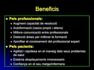 Beneficis
   Pels professionals:
       Augment capacitat de resolució
       Autoformació (casos propis i aliens)
       Millora comunicació entre professionals
       Detecció àrees per millorar la formació
       Aprofitar el coneixement del professional expert
   Pels pacients:
       Agilitat i rapidesa en el maneig dels seus problemes
        de salut
       Estalvia desplaçaments innecessaris
       Confiança en el seu metge/infermera
 