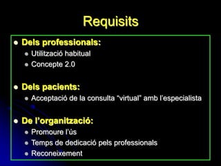 Requisits
   Dels professionals:
       Utilització habitual
       Concepte 2.0


   Dels pacients:
       Acceptació de la consulta “virtual” amb l’especialista


   De l’organització:
       Promoure l’ús
       Temps de dedicació pels professionals
       Reconeixement
 