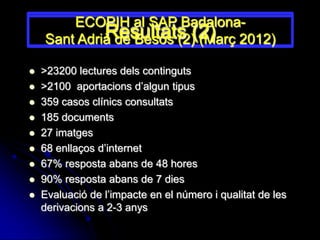ECOPIH al SAP Badalona-
             Resultats (2) 2012)
    Sant Adrià de Besós (2) (Març

   >23200 lectures dels continguts
   >2100 aportacions d’algun tipus
   359 casos clínics consultats
   185 documents
   27 imatges
   68 enllaços d’internet
   67% resposta abans de 48 hores
   90% resposta abans de 7 dies
   Evaluació de l’impacte en el número i qualitat de les
    derivacions a 2-3 anys
 