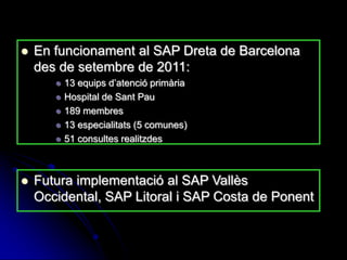    En funcionament al SAP Dreta de Barcelona
    des de setembre de 2011:
          13 equips d’atenció primària
          Hospital de Sant Pau
          189 membres
          13 especialitats (5 comunes)
          51 consultes realitzdes



   Futura implementació al SAP Vallès
    Occidental, SAP Litoral i SAP Costa de Ponent
 