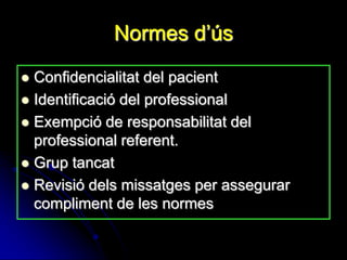 Normes d’ús
 Confidencialitat del pacient
 Identificació del professional
 Exempció de responsabilitat del
  professional referent.
 Grup tancat
 Revisió dels missatges per assegurar
  compliment de les normes
 