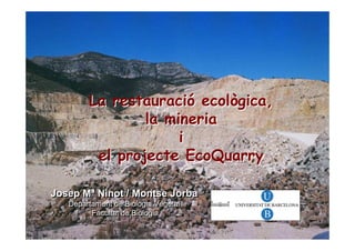 La restauració ecològica,
                la mineria
                     i
         el projecte EcoQuarry

Josep Mª Ninot / Montse Jorba
   Departament de Biologia Vegetal
   Departament de Biologia Vegetal
         Facultat de Biologia
         Facultat de Biologia
 