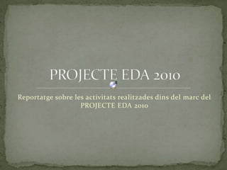 Reportatge sobre les activitats realitzades dins del marc del PROJECTE EDA 2010  PROJECTE EDA 2010 