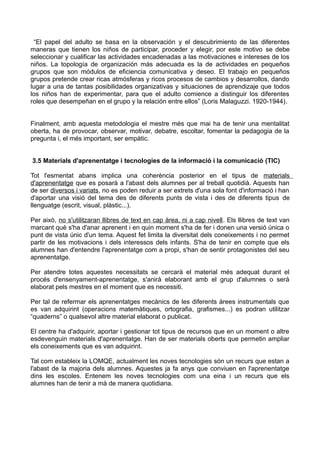 “El papel del adulto se basa en la observación y el descubrimiento de las diferentes
maneras que tienen los niños de participar, proceder y elegir, por este motivo se debe
seleccionar y cualificar las actividades encadenadas a las motivaciones e intereses de los
niños. La topología de organización más adecuada es la de actividades en pequeños
grupos que son módulos de eficiencia comunicativa y deseo. El trabajo en pequeños
grupos pretende crear ricas atmósferas y ricos procesos de cambios y desarrollos, dando
lugar a una de tantas posibilidades organizativas y situaciones de aprendizaje que todos
los niños han de experimentar, para que el adulto comience a distinguir los diferentes
roles que desempeñan en el grupo y la relación entre ellos” (Loris Malaguzzi. 1920-1944).
Finalment, amb aquesta metodologia el mestre més que mai ha de tenir una mentalitat
oberta, ha de provocar, observar, motivar, debatre, escoltar, fomentar la pedagogia de la
pregunta i, el més important, ser empàtic.
3.5 Materials d'aprenentatge i tecnologies de la informació i la comunicació (TIC)
Tot l'esmentat abans implica una coherència posterior en el tipus de materials
d'aprenentatge que es posarà a l'abast dels alumnes per al treball quotidià. Aquests han
de ser diversos i variats, no es poden reduir a ser extrets d'una sola font d'informació i han
d'aportar una visió del tema des de diferents punts de vista i des de diferents tipus de
llenguatge (escrit, visual, plàstic...).
Per això, no s'utilitzaran llibres de text en cap àrea, ni a cap nivell. Els llibres de text van
marcant què s'ha d'anar aprenent i en quin moment s'ha de fer i donen una versió única o
punt de vista únic d'un tema. Aquest fet limita la diversitat dels coneixements i no permet
partir de les motivacions i dels interessos dels infants. S'ha de tenir en compte que els
alumnes han d'entendre l'aprenentatge com a propi, s'han de sentir protagonistes del seu
aprenentatge.
Per atendre totes aquestes necessitats se cercarà el material més adequat durant el
procés d'ensenyament-aprenentatge, s'anirà elaborant amb el grup d'alumnes o serà
elaborat pels mestres en el moment que es necessiti.
Per tal de refermar els aprenentatges mecànics de les diferents àrees instrumentals que
es van adquirint (operacions matemàtiques, ortografia, grafismes...) es podran utilitzar
“quaderns” o qualsevol altre material elaborat o publicat.
El centre ha d'adquirir, aportar i gestionar tot tipus de recursos que en un moment o altre
esdevenguin materials d'aprenentatge. Han de ser materials oberts que permetin ampliar
els coneixements que es van adquirint.
Tal com estableix la LOMQE, actualment les noves tecnologies són un recurs que estan a
l'abast de la majoria dels alumnes. Aquestes ja fa anys que conviuen en l'aprenentatge
dins les escoles. Entenem les noves tecnologies com una eina i un recurs que els
alumnes han de tenir a mà de manera quotidiana.
 