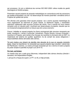 per processos i té com a referència les normes ISO 9001:2008 i altres models de gestió
reconeguts en l'àmbit europeu.
Presentam aquest projecte de proposta metodològica en consonància amb les actuacions
de qualitat proposades a la Llei i es desenvolupa de manera paral·lela i simultània amb el
Projecte de qualitat del centre.
Per afrontar amb garanties d’èxit aquest projecte i dur a terme aquesta metodologia (la
nova organització de l'alumnat en grups reduïts, la distribució espais...) necessitam
optimitzar l’adequació dels recursos humans del centre. Com a escola de nova creació
comptam amb un claustre petit i insuficient per desenvolupar el projecte, claustre que es
va incorporant progressivament (a mesura que els cursos avancen).
Creure i treballar en aquest projecte ha d'anar acompanyat dels recursos necessaris per
poder impulsar-lo i donar-li continuïtat. Actualment, l'Equip Directiu s'ocupa d'impulsar i
coordinar el Projecte, però també s'ha d'ocupar de coordinar la formació amb el CEP i la
implantació del sistema de qualitat. Igualment, ha de complir les seves obligacions i
responsabilitats diàries derivades dels càrrecs.
Tot això implica una dotació de plantilla més elevada de la que en aquests moments
tenim, d'aquí la importància i la necessitat que aquest projecte sigui estudiat i valorat des
de Planificació i Centres. La nostra principal necessitat per dur a terme el nostre projecte
és poder ampliar la plantilla el proper curs 2014-15.
Per tant, sol·licitam:
Un mestre tutor per a cada grup d'alumnes, independent dels càrrecs directius (director i
secretari) i de l'especialista d'anglès.
I, pel que fa a l'equip de suport, un PT i un AL a mitja jornada.
 