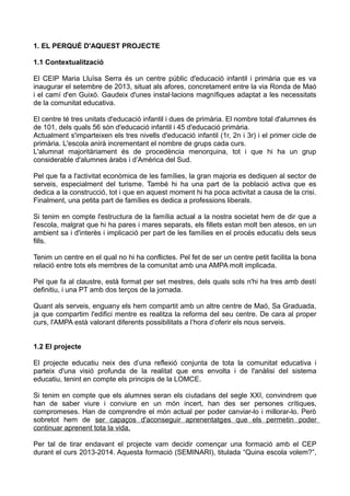 1. EL PERQUÈ D'AQUEST PROJECTE
1.1 Contextualització
El CEIP Maria Lluïsa Serra és un centre públic d'educació infantil i primària que es va
inaugurar el setembre de 2013, situat als afores, concretament entre la via Ronda de Maó
i el camí d'en Guixó. Gaudeix d'unes instal·lacions magnífiques adaptat a les necessitats
de la comunitat educativa.
El centre té tres unitats d'educació infantil i dues de primària. El nombre total d'alumnes és
de 101, dels quals 56 són d'educació infantil i 45 d'educació primària.
Actualment s'imparteixen els tres nivells d'educació infantil (1r, 2n i 3r) i el primer cicle de
primària. L'escola anirà incrementant el nombre de grups cada curs.
L'alumnat majoritàriament és de procedència menorquina, tot i que hi ha un grup
considerable d'alumnes àrabs i d’Amèrica del Sud.
Pel que fa a l'activitat econòmica de les famílies, la gran majoria es dediquen al sector de
serveis, especialment del turisme. També hi ha una part de la població activa que es
dedica a la construcció, tot i que en aquest moment hi ha poca activitat a causa de la crisi.
Finalment, una petita part de famílies es dedica a professions liberals.
Si tenim en compte l'estructura de la família actual a la nostra societat hem de dir que a
l'escola, malgrat que hi ha pares i mares separats, els fillets estan molt ben atesos, en un
ambient sa i d'interès i implicació per part de les famílies en el procés educatiu dels seus
fills.
Tenim un centre en el qual no hi ha conflictes. Pel fet de ser un centre petit facilita la bona
relació entre tots els membres de la comunitat amb una AMPA molt implicada.
Pel que fa al claustre, està format per set mestres, dels quals sols n'hi ha tres amb destí
definitiu, i una PT amb dos terços de la jornada.
Quant als serveis, enguany els hem compartit amb un altre centre de Maó, Sa Graduada,
ja que compartim l'edifici mentre es realitza la reforma del seu centre. De cara al proper
curs, l'AMPA està valorant diferents possibilitats a l’hora d’oferir els nous serveis.
1.2 El projecte
El projecte educatiu neix des d’una reflexió conjunta de tota la comunitat educativa i
parteix d'una visió profunda de la realitat que ens envolta i de l'anàlisi del sistema
educatiu, tenint en compte els principis de la LOMCE.
Si tenim en compte que els alumnes seran els ciutadans del segle XXI, convindrem que
han de saber viure i conviure en un món incert, han des ser persones crítiques,
compromeses. Han de comprendre el món actual per poder canviar-lo i millorar-lo. Però
sobretot hem de ser capaços d'aconseguir aprenentatges que els permetin poder
continuar aprenent tota la vida.
Per tal de tirar endavant el projecte vam decidir començar una formació amb el CEP
durant el curs 2013-2014. Aquesta formació (SEMINARI), titulada “Quina escola volem?”,
 