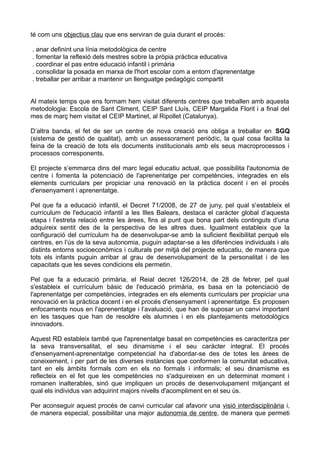 té com uns objectius clau que ens serviran de guia durant el procés:
. anar definint una línia metodològica de centre
. fomentar la reflexió dels mestres sobre la pròpia pràctica educativa
. coordinar el pas entre educació infantil i primària
. consolidar la posada en marxa de l'hort escolar com a entorn d'aprenentatge
. treballar per arribar a mantenir un llenguatge pedagògic compartit
Al mateix temps que ens formam hem visitat diferents centres que treballen amb aquesta
metodologia: Escola de Sant Climent, CEIP Sant Lluís, CEIP Margalida Florit i a final del
mes de març hem visitat el CEIP Martinet, al Ripollet (Catalunya).
D’altra banda, el fet de ser un centre de nova creació ens obliga a treballar en SGQ
(sistema de gestió de qualitat), amb un assessorament periòdic, la qual cosa facilita la
feina de la creació de tots els documents institucionals amb els seus macroprocessos i
processos corresponents.
El projecte s’emmarca dins del marc legal educatiu actual, que possibilita l'autonomia de
centre i fomenta la potenciació de l'aprenentatge per competències, integrades en els
elements curriculars per propiciar una renovació en la pràctica docent i en el procés
d'ensenyament i aprenentatge.
Pel que fa a educació infantil, el Decret 71/2008, de 27 de juny, pel qual s'estableix el
currículum de l'educació infantil a les Illes Balears, destaca el caràcter global d’aquesta
etapa i l’estreta relació entre les àrees, fins al punt que bona part dels continguts d’una
adquireix sentit des de la perspectiva de les altres dues. Igualment estableix que la
configuració del currículum ha de desenvolupar-se amb la suficient flexibilitat perquè els
centres, en l’ús de la seva autonomia, puguin adaptar-se a les diferències individuals i als
distints entorns socioeconòmics i culturals per mitjà del projecte educatiu, de manera que
tots els infants puguin arribar al grau de desenvolupament de la personalitat i de les
capacitats que les seves condicions els permetin.
Pel que fa a educació primària, el Reial decret 126/2014, de 28 de febrer, pel qual
s'estableix el currículum bàsic de l'educació primària, es basa en la potenciació de
l'aprenentatge per competències, integrades en els elements curriculars per propiciar una
renovació en la pràctica docent i en el procés d'ensenyament i aprenentatge. Es proposen
enfocaments nous en l'aprenentatge i l’avaluació, que han de suposar un canvi important
en les tasques que han de resoldre els alumnes i en els plantejaments metodològics
innovadors.
Aquest RD estableix també que l'aprenentatge basat en competències es caracteritza per
la seva transversalitat, el seu dinamisme i el seu caràcter integral. El procés
d'ensenyament-aprenentatge competencial ha d'abordar-se des de totes les àrees de
coneixement, i per part de les diverses instàncies que conformen la comunitat educativa,
tant en els àmbits formals com en els no formals i informals; el seu dinamisme es
reflecteix en el fet que les competències no s'adquireixen en un determinat moment i
romanen inalterables, sinó que impliquen un procés de desenvolupament mitjançant el
qual els individus van adquirint majors nivells d'acompliment en el seu ús.
Per aconseguir aquest procés de canvi curricular cal afavorir una visió interdisciplinària i,
de manera especial, possibilitar una major autonomia de centre, de manera que permeti
 