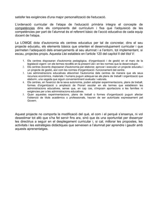 satisfer les exigències d'una major personalització de l'educació.
L’ordenació curricular de l’etapa de l’educació primària integra el concepte de
competències dins els components del currículum i fixa que l’adquisició de les
competències per part de l’alumnat és el referent bàsic de l’acció educativa de cada equip
docent de l’etapa.
La LOMQE dota d'autonomia els centres educatius per tal de concretar, dins el seu
projecte educatiu, els elements bàsics que orienten el desenvolupament curricular i que
permeten l’adequació dels ensenyaments al seu alumnat i a l’entorn, tot implementant, si
escau, projectes propis. Aquesta Llei estableix en l’article 120 del capítol II del títol V:
1. Els centres disposaran d'autonomia pedagògica, d'organització i de gestió en el marc de la
legislació vigent i en els termes recollits en la present Llei i en les normes que la desenvolupin.
2. Els centres docents disposaran d'autonomia per elaborar, aprovar i executar un projecte educatiu i
un projecte de gestió, així com les normes d'organització i funcionament del centre.
3. Les administracions educatives afavoriran l'autonomia dels centres de manera que els seus
recursos econòmics, materials i humans puguin adequar-se als plans de treball i organització que
elaborin, una vegada que siguin convenientment avaluats i valorats.
4. Els centres, en l'exercici de la seva autonomia, poden adoptar experimentacions, plans de treball,
formes d'organització o ampliació de l'horari escolar en els termes que estableixin les
administracions educatives, sense que, en cap cas, s'imposin aportacions a les famílies ni
exigències per a les administracions educatives.
5. Quan aquestes experimentacions, plans de treball o formes d'organització puguin afectar
l'obtenció de títols acadèmics o professionals, hauran de ser autoritzats expressament pel
Govern.
Aquest projecte no comporta la modificació del què, el com i el perquè s’ensenya, ni vol
desestimar tot allò que s’ha fet servir fins ara, sinó que és una oportunitat per dissenyar
les directrius a seguir en el desplegament curricular i, si cal, millorar les propostes, les
activitats i les estratègies didàctiques que serveixen a l’alumnat per aprendre i gaudir amb
aquests aprenentatges.
 