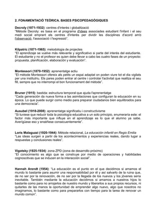 2. FONAMENTACIÓ TEÒRICA. BASES PSICOPEDAGÒGIQUES
Decroly (1871-1932): centres d'interès i globalització
“Mètode Decroly: es basa en el programa d'idees associades estudiant l'infant i el seu
medi social emprant els centres d'interès per dividir les disciplines d'acord amb
l'observació, l'associació i l'expressió”.
Kilpatric (1871-1965): metodologia de projectes
“El aprendizaje se vuelve más relevante y significativo si parte del interés del estudiante.
El estudiante y no el profesor es quien debe llevar a cabo las cuatro fases de un proyecto:
propuesta, planificación, elaboración y evaluación”.
Montessori (1870-1952): aprenentatge actiu
“El mètode Montessori ofereix als petits un espai adaptat on poden viure tot el dia vigilats
per una institutriu. Els pares poden entrar al centre i controlar l'activitat que realitza el seu
fill, sempre que no interrompi el bon funcionament del mètode”.
Bruner (1915): bastida: estructura temporal que ajuda l'aprenentatge
“Cada generación da nueva forma a las asimilaciones que configuran la educación en su
época. Lo que puede surgir como medio para preparar ciudadanos bien equilibrados para
una democracia”.
Ausubel (1918-2008): aprenentatge significatiu i constructivisme
“Si tuviese que reducir toda la psicología educativa a un solo principio, enumeraría este: el
factor más importante que influye en el aprendizaje es lo que el alumno ya sabe.
Averígüese eso y enséñese consecuentemente”.
Loris Malaguzzi (1920-1944): Mètode relacional, La educación infantil en Regio Emilia
“Las ideas surgen a partir de los acontecimientos y experiencias reales, dando lugar a
respuestas y conclusiones reales”.
Vigotsky (1925-1934): zona ZPD (zona de desarrollo próximo)
“El conocimiento es algo que se construye por medio de operaciones y habilidades
cognoscitivas que se inducen en la interacción social”.
Hannah Arendt (1954): “La educación es el punto en el que decidimos si amamos el
mundo lo bastante para asumir una responsabilidad por él y así salvarlo de la ruina que,
de no ser por la renovación, de no ser por la llegada de los nuevos y los jóvenes sería
inevitable. También mediante la educación decidimos si amamos a nuestros hijos lo
bastante como para no arrojarlos de nuestro mundo y liberarlos a sus propios recursos, ni
quitarles de las manos la oportunidad de emprender algo nuevo, algo que nosotros no
imaginamos, lo bastante como para prepararlos con tiempo para la tarea de renovar un
mundo común”.
 