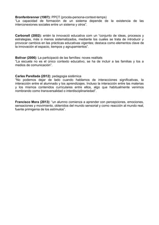 Bronfenbrenner (1987): PPCT (procés-persona-context-temps)
“La capacidad de formación de un sistema depende de la existencia de las
interconexiones sociales entre un sistema y otros”.
Carbonell (2002): entén la innovació educativa com un “conjunto de ideas, procesos y
estrategias, más o menos sistematizados, mediante los cuales se trata de introducir y
provocar cambios en las prácticas educativas vigentes; destaca como elementos clave de
la innovación el espacio, tiempos y agrupamientos”.
Bolívar (2006): La participació de las famílies: noves realitats
“La escuela no es el único contexto educativo, se ha de incluir a las familias y los a
medios de comunicación”.
Carles Parellada (2012): pedagogia sistèmica
“No podemos dejar de lado cuando hablamos de interacciones significativas, la
interacción entre el alumnado y los aprendizajes. Incluso la interacción entre las materias
y los mismos contenidos curriculares entre ellos, algo que habitualmente venimos
nombrando como transversalidad o interdisciplinariedad”.
Francisco Mora (2013): “un alumno comienza a aprender con percepciones, emociones,
sensaciones y movimiento, obtenidos del mundo sensorial y como reacción al mundo real,
fuente primigenia de los estímulos”.
 