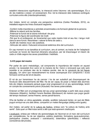 establint interaccions significatives, la interacció entre l'alumne i els aprenentatges. És a
dir, les matèries o àrees i el coneixement, fins i tot la interacció dels mateixos continguts
curriculars entre ells (interdisciplinarietat).
Així mateix, tenint en compte una perspectiva sistèmica (Carles Perellada, 2012), es
treballarà segons les línies d'actuació següents:
.Conferir molta importància a activitats encaminades a la formació global de la persona.
.Millorar la relació amb les famílies.
.Potenciar la funció de la tutoria individual i de grup.
.Potenciar la figura del coordinador de nivell.
.Pel que fa al professorat, és fonamental que cada mestre trobi el seu lloc i tengui molt
clara la seva funció. Reconèixer i valorar la feina de cada u.
.Acollir els mestres nous i els substituts.
.Vehicular els valors i l'educació emocional sistèmica dins del currículum.
En cap moment no es banalitza el currículum, ans al contrari, es tracta de fer l’adaptació
curricular en funció de l'alumnat (itineraris educatius), per tal d'aconseguir el màxim de
cada un d'ells segons les seves possibilitats i habilitats.
3.4 El paper del mestre
Per parlar de canvi metodològic, cal comprendre la importància del mestre en aquest
procés i la necessitat d'un canvi en la manera de fer. Canvi o renovació que sols serà
possible si es produeix des de la mateixa escola, des de la convicció de tot l'equip
educatiu. Un canvi que necessàriament ha d’anar acompanyat d'un compromís i d’una
formació contínua de tot el claustre.
El rol de pur transmissor ha de canviar i ha de ser substituït pel d'acompanyant de
l'evolució dels descobriments del fillet. Ha de ser capaç de posar a l'abast dels alumnes
tots els mitjans necessaris perquè pugui anar progressant en el seu aprenentatge, tenint
en compte els coneixements previs (Ausubel) i les seves potencialitats.
Entenem el fillet com el protagonista del seu propi aprenentatge a partir dels seus propis
interessos (Kilpatric), facilitant horaris flexibles (Montessori) de manera que pugui gaudir
del temps necessari, sense friseres, sense parcel·lacions.
S'ha de facilitar un clima agradable, amable, acollidor (educació lenta), en què els fillets
puguin enriquir-se uns dels altres, compartint un mateix llenguatge (diàleg entre iguals).
Així mateix, cal parlar de la cultura de l'esforç, entesa com “la cultura de l'esforç amb
sentit”. Sols quan un fillet troba sentit a allò que està aprenent s'esforçarà.
L'avaluació, entesa per millorar els aprenentatges de l'alumnat en el marc del currículum
per competències, ha de ser objectiva, pública (explícita), formadora (guia-autonomia),
participativa (mestre, avaluació i coavaluació), sistemàtica (planificada) i reflexiva
(consciència del procés).
 