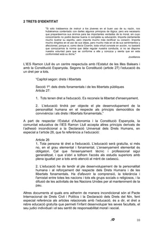 10
2 TRETS D'IDENTITAT
"Si sólo tratásemos de instruir a los jóvenes en el buen uso de su razón, nos
hubiéramos contentado con darles algunos principios de lógica; pero era necesario
que preparásemos sus ánimos para las importantes verdades de la moral, sin cuyo
conocimiento no podrá decirse buena ni completa su educación. Importa ciertamente
mucho ilustrar su espíritu, pero importa mucho más rectificar su corazón. Importa
mucho dirigirlos en el uso de sus ideas, pero mucho más en el de sus sentimientos y
afecciones; porque si, como decía Cicerón, toda virtud consiste en acción, no bastará
que conozcamos la norma que debe regular nuestra conducta, si no se dispone
nuestra voluntad para que se conforme a ella y conozca y sienta que en esta
conformidad está su dicha."
Jovellanos
L’IES Ramon Llull és un centre respectuós amb l’Estatut de les Illes Balears i
amb la Constitució Espanyola. Segons la Constitució (article 27) l’educació és
un dret per a tots.
“Capítol segon: drets i llibertats
Secció 1ª: dels drets fonamentals i de les llibertats públiques
Article 27:
1. Tots tenen dret a l'educació. Es reconeix la llibertat d'ensenyament.
2. L'educació tindrà per objecte el ple desenvolupament de la
personalitat humana en el respecte als principis democràtics de
convivència i als drets i llibertats fonamentals.”
A part de respectar l’Estatut d’Autonomia i la Constitució Espanyola, la
comunitat educativa de l’IES Ramon Llull accepta altres principis derivats de
l’adhesió incondicional a la Declaració Universal dels Drets Humans, en
especial a l’article 26, que fa referència a l’educació:
Article 26
1. Tota persona té dret a l'educació. L'educació serà gratuïta, si més
no, en el grau elemental i fonamental. L'ensenyament elemental és
obligatori. Cal que l'ensenyament tècnic i professional sigui
generalitzat, i que s'obri a tothom l'accés als estudis superiors amb
plena igualtat per a tots amb atenció al mèrit de cadascú.
2. L'educació ha de tendir al ple desenvolupament de la personalitat
humana i al reforçament del respecte dels Drets Humans i de les
llibertats fonamentals. Ha d'afavorir la comprensió, la tolerància i
l'amistat entre totes les nacions i tots els grups socials o religiosos, i la
difusió de les activitats de les Nacions Unides per al manteniment de la
pau.
Altres documents al quals ens adherim de manera incondicional són el Pacte
Internacional de Drets Civil i Polítics i la Declaració dels Drets del Nin, fent
especial referència als articles relacionats amb l’educació, és a dir, el dret a
rebre educació gratuïta que permeti l’infant desenvolupar les seves facultats, el
seu judici individual i el seu sentit de responsabilitat moral i social.
 
