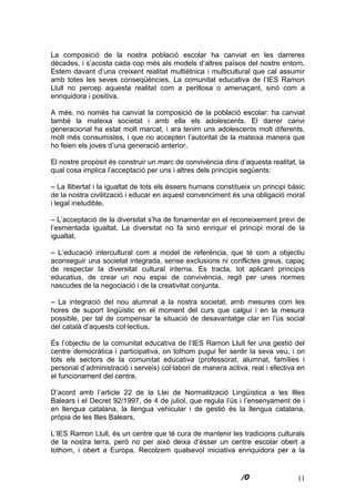 11
La composició de la nostra població escolar ha canviat en les darreres
dècades, i s’acosta cada cop més als models d’altres països del nostre entorn.
Estem davant d’una creixent realitat multiètnica i multicultural que cal assumir
amb totes les seves conseqüències. La comunitat educativa de l’IES Ramon
Llull no percep aquesta realitat com a perillosa o amenaçant, sinó com a
enriquidora i positiva.
A més, no només ha canviat la composició de la població escolar: ha canviat
també la mateixa societat i amb ella els adolescents. El darrer canvi
generacional ha estat molt marcat, i ara tenim uns adolescents molt diferents,
molt més consumistes, i que no accepten l’autoritat de la mateixa manera que
ho feien els joves d’una generació anterior.
El nostre propòsit és construir un marc de convivència dins d’aquesta realitat, la
qual cosa implica l’acceptació per uns i altres dels principis següents:
– La llibertat i la igualtat de tots els éssers humans constitueix un principi bàsic
de la nostra civilització i educar en aquest convenciment és una obligació moral
i legal ineludible.
– L’acceptació de la diversitat s’ha de fonamentar en el reconeixement previ de
l’esmentada igualtat. La diversitat no fa sinó enriquir el principi moral de la
igualtat.
– L’educació intercultural com a model de referència, que té com a objectiu
aconseguir una societat integrada, sense exclusions ni conflictes greus, capaç
de respectar la diversitat cultural interna. Es tracta, tot aplicant principis
educatius, de crear un nou espai de convivència, regit per unes normes
nascudes de la negociació i de la creativitat conjunta.
– La integració del nou alumnat a la nostra societat, amb mesures com les
hores de suport lingüístic en el moment del curs que calgui i en la mesura
possible, per tal de compensar la situació de desavantatge clar en l’ús social
del català d’aquests col·lectius.
És l’objectiu de la comunitat educativa de l’IES Ramon Llull fer una gestió del
centre democràtica i participativa, on tothom pugui fer sentir la seva veu, i on
tots els sectors de la comunitat educativa (professorat, alumnat, famílies i
personal d’administració i serveis) col·labori de manera activa, real i efectiva en
el funcionament del centre.
D’acord amb l’article 22 de la Llei de Normalització Lingüística a les Illes
Balears i el Decret 92/1997, de 4 de juliol, que regula l’ús i l’ensenyament de i
en llengua catalana, la llengua vehicular i de gestió és la llengua catalana,
pròpia de les Illes Balears.
L’IES Ramon Llull, és un centre que té cura de mantenir les tradicions culturals
de la nostra terra, però no per això deixa d’ésser un centre escolar obert a
tothom, i obert a Europa. Recolzem qualsevol iniciativa enriquidora per a la
 