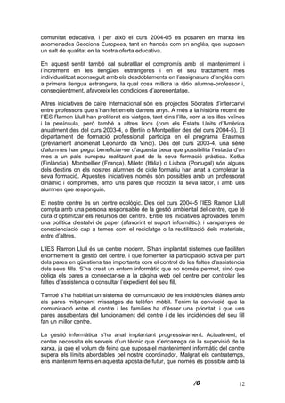 12
comunitat educativa, i per això el curs 2004-05 es posaren en marxa les
anomenades Seccions Europees, tant en francès com en anglès, que suposen
un salt de qualitat en la nostra oferta educativa.
En aquest sentit també cal subratllar el compromís amb el manteniment i
l’increment en les llengües estrangeres i en el seu tractament més
individualitzat aconseguit amb els desdoblaments en l’assignatura d’anglès com
a primera llengua estrangera, la qual cosa millora la ràtio alumne-professor i,
conseqüentment, afavoreix les condicions d’aprenentatge.
Altres iniciatives de caire internacional són els projectes Sòcrates d’intercanvi
entre professors que s’han fet en els darrers anys. A més a la història recent de
l’IES Ramon Llull han proliferat els viatges, tant dins l’illa, com a les illes veïnes
i la península, però també a altres llocs (com els Estats Units d’Amèrica
anualment des del curs 2003-4, o Berlín o Montpellier des del curs 2004-5). El
departament de formació professional participa en el programa Erasmus
(prèviament anomenat Leonardo da Vinci). Des del curs 2003-4, una sèrie
d’alumnes han pogut beneficiar-se d’aquesta beca que possibilita l’estada d’un
mes a un país europeu realitzant part de la seva formació pràctica. Kotka
(Finlàndia), Montpellier (França), Mileto (Itàlia) o Lisboa (Portugal) són alguns
dels destins on els nostres alumnes de cicle formatiu han anat a completar la
seva formació. Aquestes iniciatives només són possibles amb un professorat
dinàmic i compromès, amb uns pares que recolzin la seva labor, i amb uns
alumnes que responguin.
El nostre centre és un centre ecològic. Des del curs 2004-5 l’IES Ramon Llull
compta amb una persona responsable de la gestió ambiental del centre, que té
cura d’optimitzar els recursos del centre. Entre les iniciatives aprovades tenim
una política d’estalvi de paper (afavorint el suport informàtic), i campanyes de
conscienciació cap a temes com el reciclatge o la reutilització dels materials,
entre d’altres.
L’IES Ramon Llull és un centre modern. S’han implantat sistemes que faciliten
enormement la gestió del centre, i que fomenten la participació activa per part
dels pares en qüestions tan importants com el control de les faltes d’assistència
dels seus fills. S’ha creat un entorn informàtic que no només permet, sinó que
obliga els pares a connectar-se a la pàgina web del centre per controlar les
faltes d’assistència o consultar l’expedient del seu fill.
També s’ha habilitat un sistema de comunicació de les incidències diàries amb
els pares mitjançant missatges de telèfon mòbil. Tenim la convicció que la
comunicació entre el centre i les famílies ha d’ésser una prioritat, i que uns
pares assabentats del funcionament del centre i de les incidències del seu fill
fan un millor centre.
La gestió informàtica s’ha anat implantant progressivament. Actualment, el
centre necessita els serveis d’un tècnic que s’encarrega de la supervisió de la
xarxa, ja que el volum de feina que suposa el manteniment informàtic del centre
supera els límits abordables pel nostre coordinador. Malgrat els contratemps,
ens mantenim ferms en aquesta aposta de futur, que només és possible amb la
 