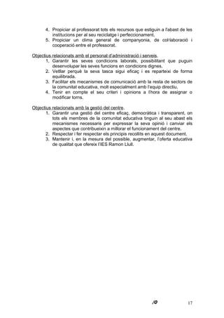 17
4. Propiciar al professorat tots els recursos que estiguin a l'abast de les
institucions per al seu reciclatge i perfeccionament.
5. Propiciar un clima general de companyonia, de col·laboració i
cooperació entre el professorat.
Objectius relacionats amb el personal d’administració i serveis.
1. Garantir les seves condicions laborals, possibilitant que puguin
desenvolupar les seves funcions en condicions dignes.
2. Vetllar perquè la seva tasca sigui eficaç i es reparteixi de forma
equilibrada.
3. Facilitar els mecanismes de comunicació amb la resta de sectors de
la comunitat educativa, molt especialment amb l’equip directiu.
4. Tenir en compte el seu criteri i opinions a l’hora de assignar o
modificar torns.
Objectius relacionats amb la gestió del centre.
1. Garantir una gestió del centre eficaç, democràtica i transparent, on
tots els membres de la comunitat educativa tinguin al seu abast els
mecanismes necessaris per expressar la seva opinió i canviar els
aspectes que contribueixin a millorar el funcionament del centre.
2. Respectar i fer respectar els principis recollits en aquest document.
3. Mantenir i, en la mesura del possible, augmentar, l’oferta educativa
de qualitat que ofereix l’IES Ramon Llull.
 