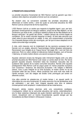 18
4 PRIORITATS EDUCATIVES
La prioritat educativa fonamental de l’IES Ramon Llull és garantir que tots i
cadascú dels objectius senyalats al tercer punt es compleixin.
No obstant això, és convenient subratllar les prioritats educatives que
diferencien el nostre centre, i amb les quals la comunitat educativa de l’IES
Ramon Llull es compromet de forma específica.
L’IES Ramon Llull és un centre que respecta la legalitat vigent i que, per tant,
garanteix l’ensenyament en llengua catalana, pròpia de les Illes Balears, en les
condicions que dicta la llei. La llengua catalana pròpia de les Illes Balears és la
llengua vehicular i de gestió del centre, i vetllem perquè els mínims legals es
compleixin. És la nostra voluntat respectar el desig i el dret dels alumnes que
volen rebre la seva educació en català. A més, ens comprometem a fomentar
l’ús d’aquesta llengua entre els nouvinguts, per tal que la seva adaptació en la
nostra comunitat sigui completa.
A més, amb mesures com la implantació de les seccions europees tant en
francès com en anglès, afavorim l’aprenentatge d’altres llengües estrangeres.
Reconeixem que l’anglès és la “lingua franca” del segle XXI, i com tal l’hem de
potenciar. Però no volem oblidar la rellevància d’altres llengües, com el francès
i l’alemany; el nostre institut ofereix una secció europea en francès.
Aquesta valoració envers les llengües està íntimament lligada amb una altra
prioritat educativa de l’IES Ramon Llull: ésser un centre obert al món. Per tal de
garantir aquesta situació, fomentem totes les iniciatives nascudes des de
qualsevol dels sectors de la nostra comunitat educativa. Només amb aquesta
predisposició l’IES Ramon Llull ha pogut posar en marxa projectes europeus
com Comenius i Erasmus, les Seccions Europees i els viatges a diferents
països. Com a país integrat en la Unió Europea, el nostre centre no ha de
romandre aïllat del seu entorn. Altres iniciatives han anat molt més enllà de
l’àmbit europeu, com els viatgse als Estats Units promoguts pel centre en
diferents cursos.
Una altra prioritat és adaptar-nos al nostre temps i, en aquest sentit, la
informàtica és una eina fonamental. El nostre alumnat s’ha de familiaritzar amb
els ordinadors i, per això, hem integrat aquesta eina dins el sistema
d’ensenyament amb ampliació i modernització de les instal·lacions.
Eduquem els/les nostres alumnes amb una consciència ecològica.
L’ecologisme militant de la comunitat educativa del centre, sistemàticament,
ens fa idear sistemes mitjançant els quals intentem optimitzar els recursos al
màxim. Actualment sóm un Centre Ecoambiental, guardó atorgat per les
Conselleries de Medi Ambient i d’Educació i Cultura.
 