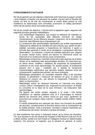 19
5 PROCEDIMENTS D’ACTUACIÓ
Per tal de garantir que els objectius relacionats amb l’alumnat es puguin complir
i amb l’objectiu d’impartir una educació de qualitat, d’acord amb la filosofia del
centre, es farà ús de tots els mecanismes al nostre abast perquè la vida
acadèmica es desenvolupi amb normalitat, promovent un diàleg permanent
entre tots els sectors de la comunitat educativa.
Per tal de complir els objectius, i d’acord amb la legislació vigent, seguirem els
següents principis generals metodològics:
- Una metodologia integradora, que propiciï la utilització de mètodes en
funció de les necessitats dels diferents moments de l’etapa
d’ensenyament, de les diferents tasques i situacions, de la diversitat de
l’alumnat, dels diferents tipus d’agrupament, etc.
- La consecució dels aprenentatges significatius pot arribar especialment
mitjançant la utilització de mètodes de caire inductiu que, partint de fets i
realitats concretes properes a l’experiència de l’alumnat, li ajudin a
formular lleis generals a través de la constatació i manipulació dels fets
observables i, en ocasions, a través de mètodes deductius que, seguint
el procés mental invers, també pot afavorir la intervenció activa de
l’alumnat en la construcció del seu propi coneixement.
- Metodologia constructiva: l’activitat constructiva dels alumnes és el factor
decisiu en la realització dels aprenentatges escolars. És l’alumne/a qui,
en darrer terme, modifica i reelabora els esquemes de coneixement,
construint el seu propi aprenentatge. En aquest procés, el professorat
actuarà com a guia i mediador per a facilitar la construcció
d’aprenentatges significatius que permetin establir relacions entre els
coneixements i experiències prèvies i els nous continguts.
- Metodologia participativa: es concedeix especial relleu a les activitats
grupals, la planificació i l’execució de tasques en grup, la presa de
decisions en conjunt, etc., per afavorir la cooperació, l’intercanvi i el
talant no discriminatori.
- Metodologia activa: és necessari fomentar en l’alumnat una actitud
curiosa, crítica i investigadora que, mitjançant la comunicació i el treball,
es convertirà en la base de la seva formació i de l’adquisició dels
aprenentatges.
- Els lligams del centre escolar respecte a la ciutat i l’illa també
constituiran un objectiu preferent amb el fi d’aconseguir la inserció
dels/de les alumnes dins l’entorn social en què viuen. Igualment es
procurarà que coneguin altres cultures i realitats socials d’altres indrets
del món.
- A l’àmbit professional ens esforçam per donar una formació de qualitat
als alumnes, complementant la formació teòrica amb el coneixement de
la realitat pràctica: visita a empreses, xerrades a classes impartides per
professionals del sector, formació a centres de treball...
Un dels problemes més greus a l’educació actual, és la manca de disciplina.
Tot i que aquesta no és una situació tan freqüent a l’IES Ramon Llull com ho és
a altres centres, també ens hem trobat en l’obligació d’actuar en determinades
ocasions. Cal remarcar, al respecte, que la situació en general, al nostre
 