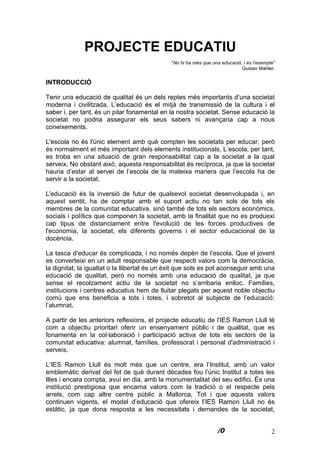 2
PROJECTE EDUCATIU
“No hi ha més que una educació, i és l’exemple”
Gustav Mahler.
INTRODUCCIÓ
Tenir una educació de qualitat és un dels reptes més importants d’una societat
moderna i civilitzada. L’educació és el mitjà de transmissió de la cultura i el
saber i, per tant, és un pilar fonamental en la nostra societat. Sense educació la
societat no podria assegurar els seus sabers ni avançaria cap a nous
coneixements.
L'escola no és l'únic element amb què compten les societats per educar, però
és normalment el més important dels elements institucionals. L’escola, per tant,
es troba en una situació de gran responsabilitat cap a la societat a la qual
serveix. No obstant això, aquesta responsabilitat és recíproca, ja que la societat
hauria d’estar al servei de l’escola de la mateixa manera que l’escola ha de
servir a la societat.
L'educació és la inversió de futur de qualsevol societat desenvolupada i, en
aquest sentit, ha de comptar amb el suport actiu no tan sols de tots els
membres de la comunitat educativa, sinó també de tots els sectors econòmics,
socials i polítics que componen la societat, amb la finalitat que no es produexi
cap tipus de distanciament entre l'evolució de les forces productives de
l'economia, la societat, els diferents governs i el sector educacional de la
docència.
La tasca d’educar és complicada, i no només depèn de l’escola. Que el jovent
es converteixi en un adult responsable que respecti valors com la democràcia,
la dignitat, la igualtat o la llibertat és un èxit que sols es pot aconseguir amb una
educació de qualitat, però no només amb una educació de qualitat, ja que
sense el recolzament actiu de la societat no s’arribaria enlloc. Famílies,
institucions i centres educatius hem de lluitar plegats per aquest noble objectiu
comú que ens beneficia a tots i totes, i sobretot al subjecte de l’educació:
l’alumnat.
A partir de les anteriors reflexions, el projecte educatiu de l'IES Ramon Llull té
com a objectiu prioritari oferir un ensenyament públic i de qualitat, que es
fonamenta en la col·laboració i participació activa de tots els sectors de la
comunitat educativa: alumnat, famílies, professorat i personal d'administració i
serveis.
L’IES Ramon Llull és molt més que un centre, era l’Institut, amb un valor
emblemàtic derivat del fet de què durant dècades fou l’únic Institut a totes les
Illes i encara compta, avuí en dia, amb la monumentalitat del seu edifici. És una
institució prestigiosa que encarna valors com la tradició o el respecte pels
arrels, com cap altre centre públic a Mallorca. Tot i que aquests valors
continuen vigents, el model d’educació que ofereix l’IES Ramon Llull no és
estàtic, ja que dona resposta a les necessitats i demandes de la societat,
 