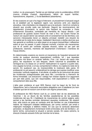20
institut, no és preocupant. També es pot distingir entre la problemàtica d’ESO
(manca d’hàbits d’estudi, desmotivació, dèficit de suport familiar,
hiperactivisme, dispersió...) i la de Batxillerat (absentisme).
En les ocasions en què s’ha hagut d’intervenir, el procediment d’actuació seguit
és el establert per la legislació vigent. Les sancions amb uns objectius
educatius, més orientades a la integració que a la exclusió, i tenint en compte la
situació que envolta cada cas particular. Seguint les recomanacions del
departament d’orientació, la sanció més freqüent és romandre a l’Aula
d’Intervenció Educativa, controlada pel membres de l’equip directiu i pel
professorat de guàrdia durant l’horari de matí o fins i tot durant l’horari de
nocturn (en aquest darrer cas sempre amb el coneixement de les famílies). Les
sancions interposades tenen un objectiu principal: restablir una situació de
normalitat per la resta de la classe, traslladant l’alumne/a o els/les alumnes que
han generat un conflicte a un altre espai on es puguin tranquil·litzar i reflexionar
sobre el que ha passat. A partir d’aquest moment, s’activen els mecanismes
que té el centre per controlar aquesta situació, sobre tot per part del
professorat, tutors/es, membres del departament d’orientació i membres de
l’equip directiu.
En determinades ocasions es recorre al mecanisme de l’expulsió temporal del
centre de qualque alumne/a especialment conflictiu, tot i que aquestes
expulsions mai tenen un caràcter definitiu. Fins i tot, davant els casos més
greus, les expulsions no són llargues; oferim l’alumnat la possibilitat de
reintegrar-se a la classe en un termini habitualment no superior a quatre dies.
Una vegada ha tornat, si el seu comportament millora, no s’aplica la resta de la
sanció. En qualsevol cas, és imprescindible la implicació dels pares. El
professorat no pot assumir unilateralment la càrrega que suposa modificar unes
conductes i actituds negatives. A tal efecte, el centre ha de comunicar als pares
les incidències protagonitzades pels seus fills i convidar-los a intervenir de
forma immediata. Les actuacions i càstigs han d’ésser objecte d’un seguiment
per part dels pares, que són responsables, molt especialment a l’ESO, del
comportament dels seus fills.
L’altre gran problema al qual l’IES Ramon Llull ha hagut de fer front és
l’absentisme, tant a l’educació secundària obligatòria com a batxillerat (no hem
d’oblidar que tant el nocturn com el diürn són règims presencials).
El professorat de l’IES Ramon Llull du un control diari de les absències de
l’alumnat, i és un deure de les famílies assabentar-se de les possibles
incidències del seu fill. L’habilitació de mecanismes de control (pàgina web)
permet a les famílies controlar diàriament aquestes incidències. No obstant
això, el/la tutor/a es posa en contacte amb les famílies en cas d’absentisme
reiterat, bé mitjançant cridades telefòniques, per correu ordinari, per email o
mitjançant missatges a telèfons mòbils. En cas que la conducta absentista
persisteixi, el departament d’orientació tindrà entrevistes amb els familiars i, en
darrer terme, comunicarà la situació a serveis socials. En casos extrems, la
direcció d’estudis actuarà d’ofici per tramitar-ne la baixa.
 