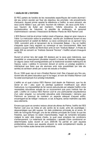 4
1 ANÀLISI DE L’ENTORN
El PEC parteix de l'anàlisi de les necessitats específiques del nostre alumnat i
del seu entorn escolar per fixar els objectius, les prioritats i els procediments
d'actuació. Aquest primer apartat fa referència a l’edifici, la seva ubicació, els
seus punts febles–i que, per tant, hauríem de millorar-, els seus punts forts –
que haurem de lluitar per mantenir-, l’oferta educativa, la situació
socioeducativa de l’alumnat, la plantilla de professors, el personal
d’administració i serveis i l’Associació de Mares i Pares de l’IES Ramon Llull.
L’IES Ramon Llull és el primer institut creat a Espanya, degut en gran mesura a
l’obra ‘La instrucción sobre la enseñanza’, escrita per Jovellanos durant el seu
empresonament al castell de Bellver. La seva construcció es va aprovar l’any
1835, coincidint amb el tancament de la Universitat Balear, i fou en l’edifici
d’aquesta quan l’any següent va començar el seu funcionament. Més tard
passà a ocupar l’edifici de Monti-Sion amb el nom “Instituto Balear”. A finals de
segle XIX es convertí en “Instituto General Técnico” i l’edifici actual s’inaugurà
en 1916.
Durant el primer terç del segle XX destacà per la seva gran tolerància, que
possibilità un ensenyament pluralista impartit a través de distintes ideologies,
en alguns casos molt avantguardistes per la tradicional societat mallorquina de
l’època. Laics i catòlics hi convivien donant al centre un prestigi acadèmic i
intel·lectual que feien que els alumnes amb més possibilitats (en tots els
sentits) es sentissin atrets per cursar els estudis a l’Institut.
És en 1936 quan rep el nom d’Institut Ramon Llull. Des d’aquest any fins ara,
durant tots els plans educatius que hi ha hagut, el nom de l’Institut Ramon Llull
ha estat acompanyat d’un prestigi indubtable.
L’edifici en el qual s’ubica l’IES Ramon Llull depèn de Patrimoni, que ha de
donar el vist i plau quan es planteja qualsevol modificació que afecti
l’estructura. La impossibilitat de fer canvis estructurals per adaptar l’edifici a les
necessitats educatives actuals és un inconvenient que pocs instituts han de
patir. L’edifici on s’ubica l’IES Ramon Llull té una particularitat arquitectònica
d’un valor singular. La comunitat educativa està interessada i demana que
Patrimoni es preocupi de mantenir un aspecte adequat d’aquest edifici,
encarregant-se de netejar i restaurar, si cal, la façana, sense malmetre cap dels
seus elements.
Encara que quan es construí estava ubicat als afores de Palma, l’edifici de l’IES
Ramon Llull avui es troba en ple centre de la ciutat, amb els avantatges i
desavantatges que allò suposa. Un dels problemes principals és el renou. El
tràfic de l’avinguda Portugal, una de les artèries principals de Ciutat, fa que les
finestres, que tampoc no estan insonoritzades, hagin de romandre tancades
malgrat la calor dels mesos d’estiu, la qual cosa empitjora les condicions
d’ensenyament. La instal·lació de ventiladors i aparells d’aire condicionat en
determinades aules durant el curs 2005-06 ha pal·liat en part aquesta
problemàtica, encara que aquesta situació no està completament resolta, ja
que hi ha moltes aules sense aire condicionat.
 