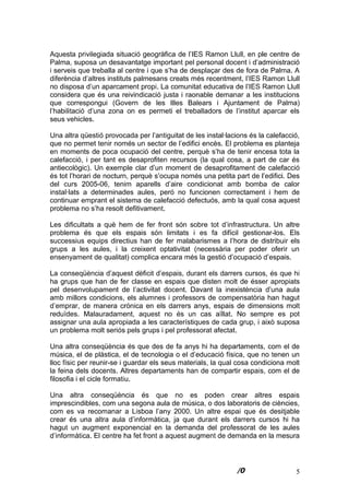 5
Aquesta privilegiada situació geogràfica de l’IES Ramon Llull, en ple centre de
Palma, suposa un desavantatge important pel personal docent i d’administració
i serveis que treballa al centre i que s’ha de desplaçar des de fora de Palma. A
diferència d’altres instituts palmesans creats més recentment, l’IES Ramon Llull
no disposa d’un aparcament propi. La comunitat educativa de l’IES Ramon Llull
considera que és una reivindicació justa i raonable demanar a les institucions
que correspongui (Govern de les Illes Balears i Ajuntament de Palma)
l’habilitació d’una zona on es permeti el treballadors de l’institut aparcar els
seus vehicles.
Una altra qüestió provocada per l’antiguitat de les instal·lacions és la calefacció,
que no permet tenir només un sector de l’edifici encès. El problema es planteja
en moments de poca ocupació del centre, perquè s’ha de tenir encesa tota la
calefacció, i per tant es desaprofiten recursos (la qual cosa, a part de car és
antiecològic). Un exemple clar d’un moment de desaprofitament de calefacció
és tot l’horari de nocturn, perquè s’ocupa només una petita part de l’edifici. Des
del curs 2005-06, tenim aparells d’aire condicionat amb bomba de calor
instal·lats a determinades aules, peró no funcionen correctament i hem de
continuar emprant el sistema de calefacció defectuós, amb la qual cosa aquest
problema no s’ha resolt defitivament.
Les dificultats a què hem de fer front són sobre tot d’infrastructura. Un altre
problema és que els espais són limitats i es fa difícil gestionar-los. Els
successius equips directius han de fer malabarismes a l’hora de distribuir els
grups a les aules, i la creixent optativitat (necessària per poder oferir un
ensenyament de qualitat) complica encara més la gestió d’ocupació d’espais.
La conseqüència d’aquest dèficit d’espais, durant els darrers cursos, és que hi
ha grups que han de fer classe en espais que disten molt de ésser apropiats
pel desenvolupament de l’activitat docent. Davant la inexistència d’una aula
amb millors condicions, els alumnes i professors de compensatòria han hagut
d’emprar, de manera crónica en els darrers anys, espais de dimensions molt
reduïdes. Malauradament, aquest no és un cas aïllat. No sempre es pot
assignar una aula apropiada a les característiques de cada grup, i això suposa
un problema molt seriós pels grups i pel professorat afectat.
Una altra conseqüència és que des de fa anys hi ha departaments, com el de
música, el de plàstica, el de tecnologia o el d’educació física, que no tenen un
lloc físic per reunir-se i guardar els seus materials, la qual cosa condiciona molt
la feina dels docents. Altres departaments han de compartir espais, com el de
filosofia i el cicle formatiu.
Una altra conseqüència és que no es poden crear altres espais
imprescindibles, com una segona aula de música, o dos laboratoris de ciències,
com es va recomanar a Lisboa l’any 2000. Un altre espai que és desitjable
crear és una altra aula d’informàtica, ja que durant els darrers cursos hi ha
hagut un augment exponencial en la demanda del professorat de les aules
d’informàtica. El centre ha fet front a aquest augment de demanda en la mesura
 