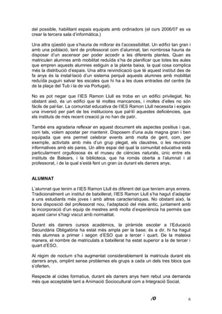 6
del possible, habilitant espais equipats amb ordinadors (el curs 2006/07 es va
crear la tercera sala d’informàtica.)
Una altra qüestió que s’hauria de millorar és l’accessibilitat. Un edifici tan gran i
amb una població, tant de professorat com d’alumnat, tan nombrosa hauria de
disposar d’un ascensor per poder accedir a les diferents plantes. Quan es
matriculen alumnes amb mobilitat reduïda s’ha de planificar que totes les aules
que empren aquests alumnes estiguin a la planta baixa, la qual cosa complica
més la distribució d’espais. Una altra reivindicació que té aquest institut des de
fa anys és la instal·lació d’un sistema perquè aquests alumnes amb mobilitat
reduïda puguin salvar les escales que hi ha a les dues entrades del centre (la
de la plaça del Tub i la de via Portugal).
No es pot negar que l’IES Ramon Llull es troba en un edifici privilegiat. No
obstant això, és un edifici que té moltes mancances, i moltes d’elles no són
fàcils de pal·liar. La comunitat educativa de l’IES Ramon Llull necessita i
exigeix una inversió per part de les institucions que pal·liï aquestes deficiències,
que els instituts de més recent creació ja no han de patir.
També ens agradaria reflexar en aquest document els aspectes positius i que,
com tals, volem apostar per mantenir. Disposem d’una aula magna gran i ben
equipada que ens permet celebrar events amb molta de gent, com, per
exemple, activitats amb més d’un grup plegat, els claustres, o les reunions
informatives amb els pares. Un altre espai del qual la comunitat educativa està
particularment orgullososa és el museu de ciències naturals, únic entre els
instituts de Balears, i la biblioteca, que ha romàs oberta a l’alumnat i al
professorat, i de la qual s’està fent un gran ús durant els darrers anys.
ALUMNAT
L’alumnat que tenim a l’IES Ramon Llull és diferent del que teníem anys enrera.
Tradicionalment un institut de batxillerat, l’IES Ramon Llull s’ha hagut d’adaptar
a uns estudiants més joves i amb altres característiques. No obstant això, la
bona disposició del professorat nou, l’adaptació del més antic, juntament amb
la incorporació d’un equip de mestres amb molta d’experiència ha permès que
aquest canvi s’hagi viscut amb normalitat.
Durant els darrers cursos acadèmics, la piràmide escolar a l’Educació
Secundària Obligatòria ha estat més ampla per la base; és a dir, hi ha hagut
més alumnes a primer i segon d’ESO que a tercer i quart. De la mateixa
manera, el nombre de matriculats a batxillerat ha estat superior a la de tercer i
quart d’ESO.
Al règim de nocturn s’ha augmentat considerablement la matrícula durant els
darrers anys, omplint sense problemes els grups a cada un dels tres blocs que
s’oferten.
Respecte al cicles formatius, durant els darrers anys hem rebut una demanda
més que acceptable tant a Animació Sociocultural com a Integració Social.
 
