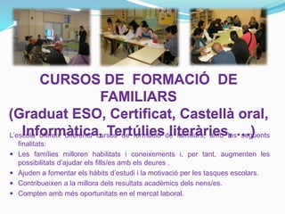 CURSOS DE FORMACIÓ DE
FAMILIARS
(Graduat ESO, Certificat, Castellà oral,
Informàtica, Tertúlies literàries, …)L’escola ofereix diferents cursos de formació de familiars, amb les següents
finalitats:
 Les famílies milloren habilitats i coneixements i, per tant, augmenten les
possibilitats d’ajudar els fills/es amb els deures .
 Ajuden a fomentar els hàbits d’estudi i la motivació per les tasques escolars.
 Contribueixen a la millora dels resultats acadèmics dels nens/es.
 Compten amb més oportunitats en el mercat laboral.
 