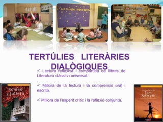 TERTÚLIES LITERÀRIES
DIALÒGIQUES Lectura reflexiva i compartida de llibres de
Literatura clàssica universal.
 Millora de la lectura i la comprensió oral i
escrita.
 Millora de l’esperit crític i la reflexió conjunta.
 