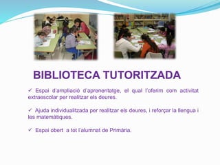 BIBLIOTECA TUTORITZADA
 Espai d’ampliació d’aprenentatge, el qual l’oferim com activitat
extraescolar per realitzar els deures.
 Ajuda individualitzada per realitzar els deures, i reforçar la llengua i
les matemàtiques.
 Espai obert a tot l’alumnat de Primària.
 