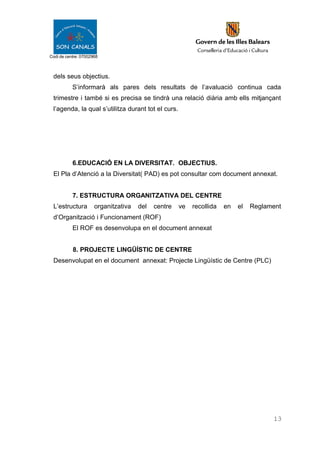 Codi de centre: 07002968
dels seus objectius.
S’informarà als pares dels resultats de l’avaluació continua cada
trimestre i també si es precisa se tindrà una relació diària amb ells mitjançant
l’agenda, la qual s’utilitza durant tot el curs.
6.EDUCACIÓ EN LA DIVERSITAT. OBJECTIUS.
El Pla d’Atenció a la Diversitat( PAD) es pot consultar com document annexat.
7. ESTRUCTURA ORGANITZATIVA DEL CENTRE
L’estructura organitzativa del centre ve recollida en el Reglament
d’Organització i Funcionament (ROF)
El ROF es desenvolupa en el document annexat
8. PROJECTE LINGÜÍSTIC DE CENTRE
Desenvolupat en el document annexat: Projecte Lingüístic de Centre (PLC)
13
 